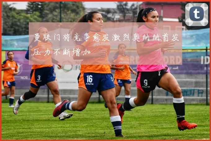 曼联门将竞争愈发激烈奥纳纳首发压力不断增加