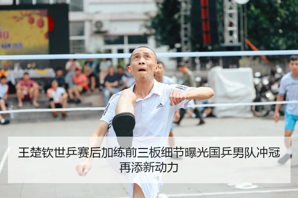 王楚钦世乒赛后加练前三板细节曝光国乒男队冲冠再添新动力