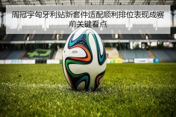 周冠宇匈牙利站新套件适配顺利排位表现成赛前关键看点