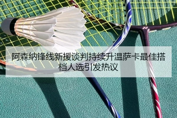 阿森纳锋线新援谈判持续升温萨卡最佳搭档人选引发热议