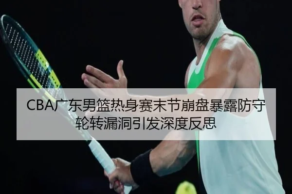 CBA广东男篮热身赛末节崩盘暴露防守轮转漏洞引发深度反思